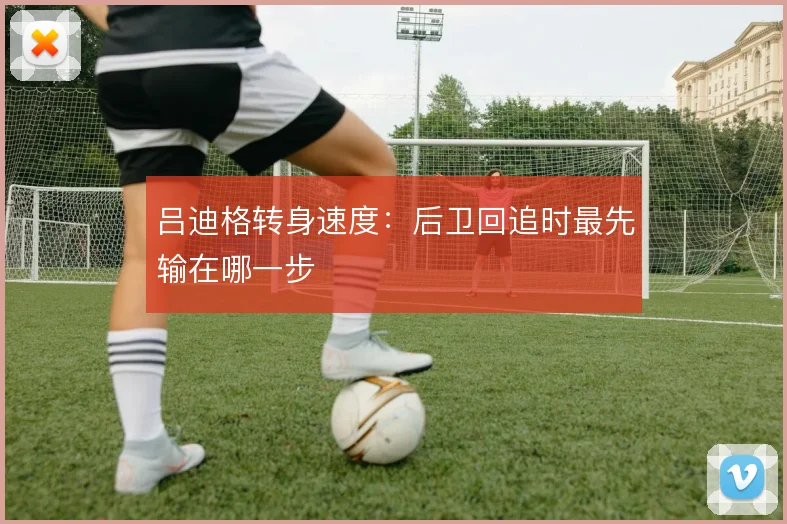 吕迪格转身速度：后卫回追时最先输在哪一步