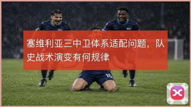 塞维利亚三中卫体系适配问题，队史战术演变有何规律