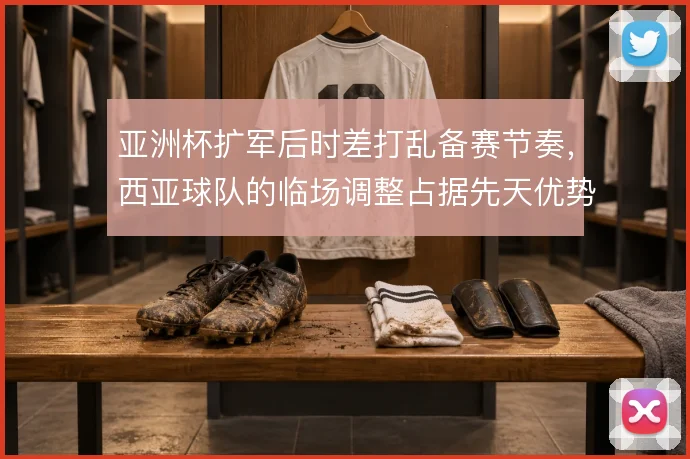 亚洲杯扩军后时差打乱备赛节奏，西亚球队的临场调整占据先天优势