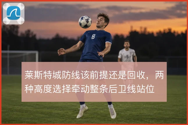 莱斯特城防线该前提还是回收,两种高度选择牵动整条后卫线站位
