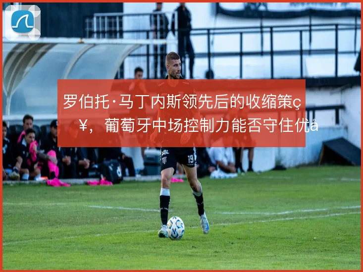 罗伯托·马丁内斯领先后的收缩策略，葡萄牙中场控制力能否守住优势