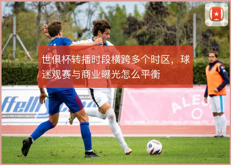 世俱杯转播时段横跨多个时区，球迷观赛与商业曝光怎么平衡