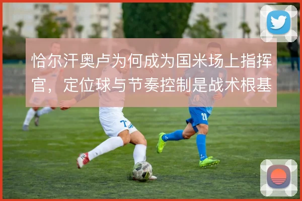 恰尔汗奥卢为何成为国米场上指挥官,定位球与节奏控制是战术根基