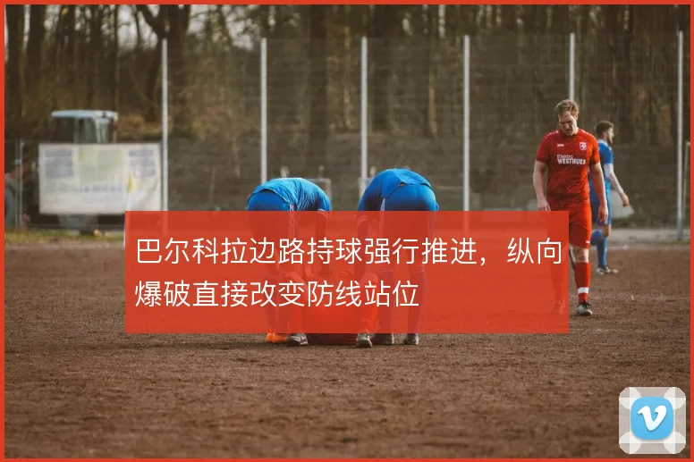 巴尔科拉边路持球强行推进,纵向爆破直接改变防线站位