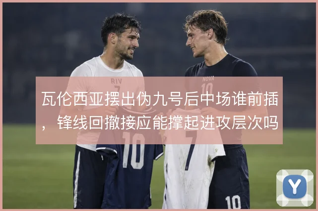 瓦伦西亚摆出伪九号后中场谁前插，锋线回撤接应能撑起进攻层次吗