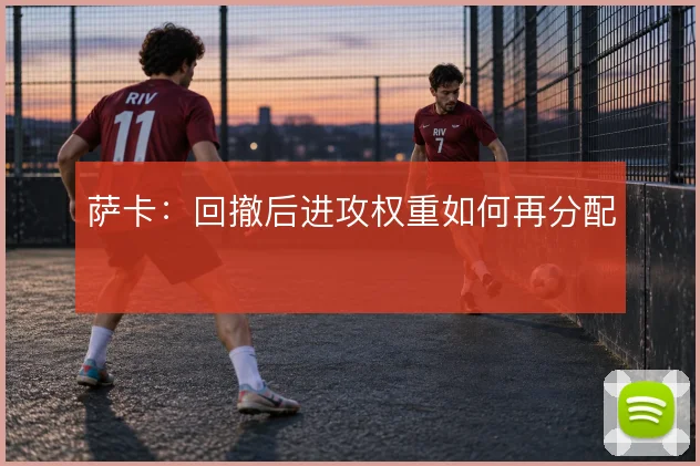萨卡：回撤后进攻权重如何再分配