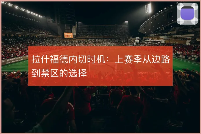 拉什福德内切时机:上赛季从边路到禁区的选择