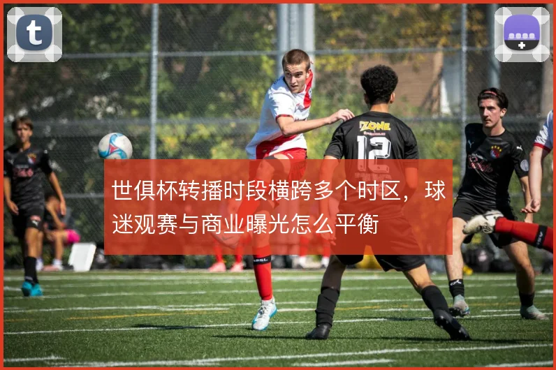 世俱杯转播时段横跨多个时区，球迷观赛与商业曝光怎么平衡