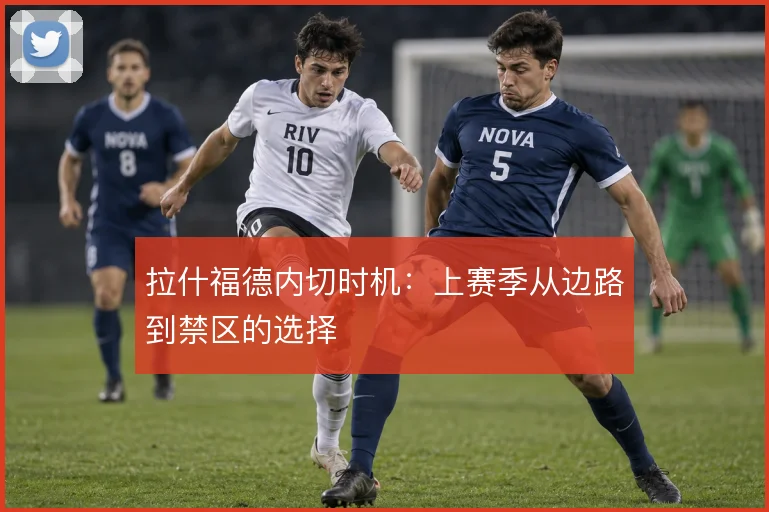 拉什福德内切时机:上赛季从边路到禁区的选择
