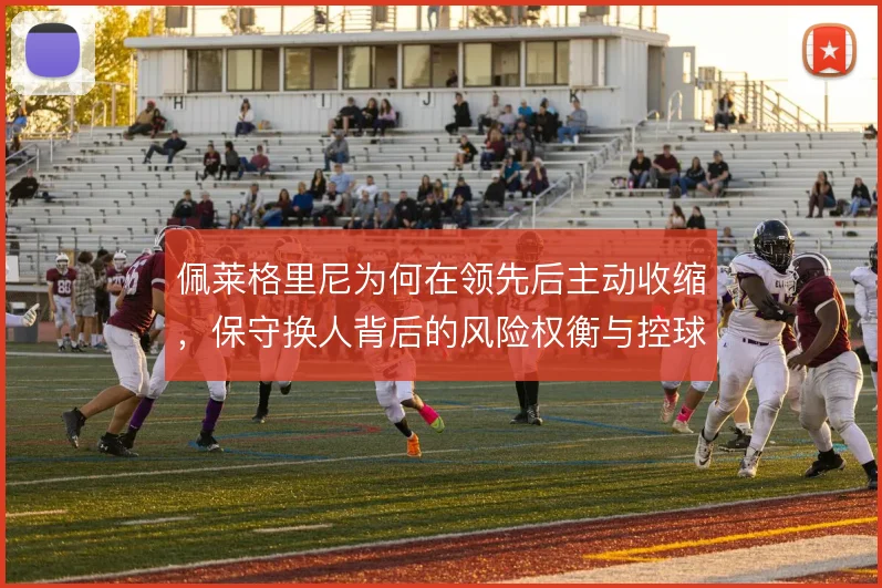 佩莱格里尼为何在领先后主动收缩,保守换人背后的风险权衡与控球取舍