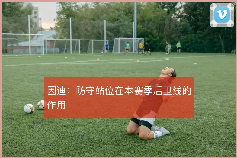 因迪：防守站位在本赛季后卫线的作用