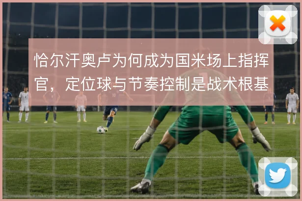 恰尔汗奥卢为何成为国米场上指挥官,定位球与节奏控制是战术根基