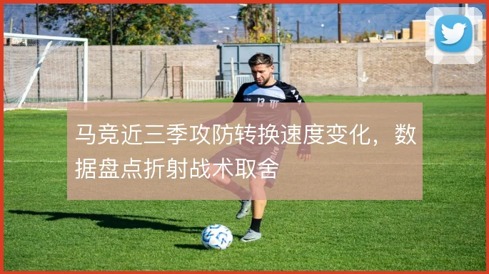 马竞近三季攻防转换速度变化,数据盘点折射战术取舍