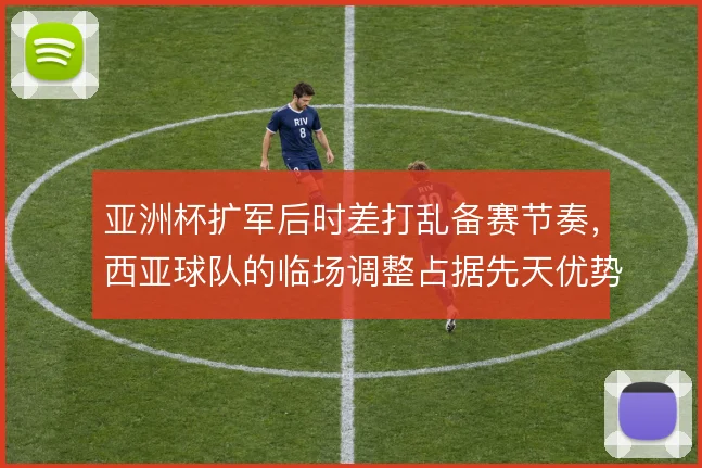 亚洲杯扩军后时差打乱备赛节奏，西亚球队的临场调整占据先天优势