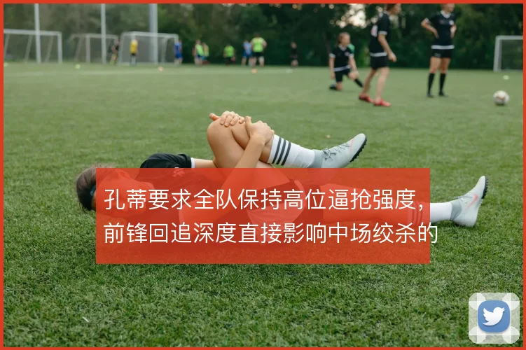 孔蒂要求全队保持高位逼抢强度,前锋回追深度直接影响中场绞杀的持续性