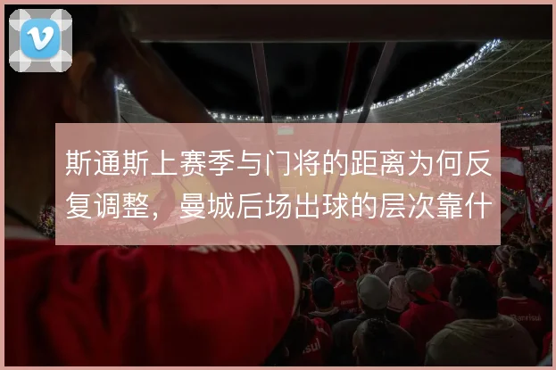 斯通斯上赛季与门将的距离为何反复调整，曼城后场出球的层次靠什么撑住