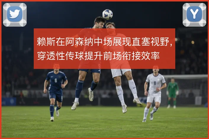 赖斯在阿森纳中场展现直塞视野，穿透性传球提升前场衔接效率